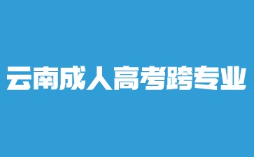 2024年云南成人高考本科跨專業報名？